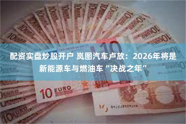 配资实盘炒股开户 岚图汽车卢放：2026年将是新能源车与燃油车“决战之年”