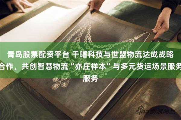 青岛股票配资平台 千曙科技与世盟物流达成战略合作,共创智慧物流“亦庄样本”与多元货运场景服务