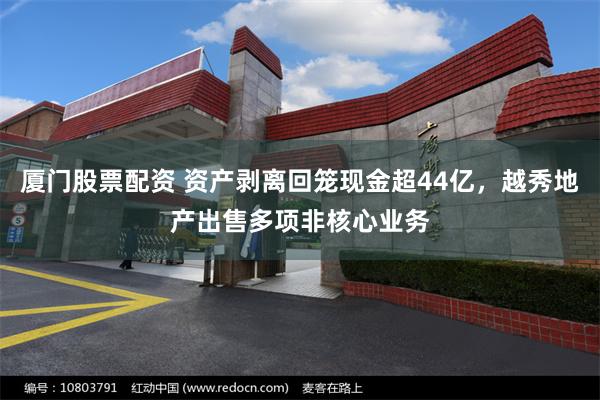厦门股票配资 资产剥离回笼现金超44亿，越秀地产出售多项非核心业务