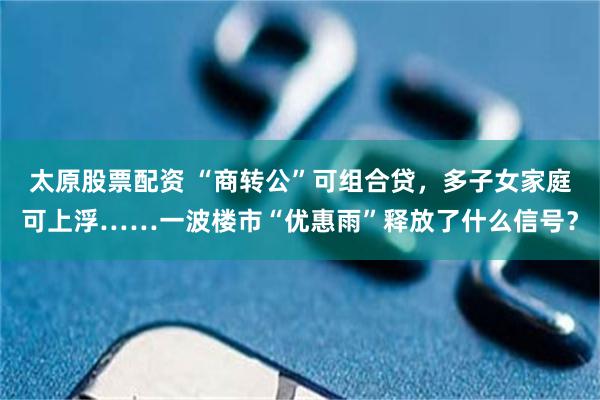 太原股票配资 “商转公”可组合贷，多子女家庭可上浮……一波楼市“优惠雨”释放了什么信号？