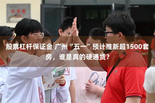 股票杠杆保证金 广州“五一”预计推新超1500套房，谁是真的硬通货？