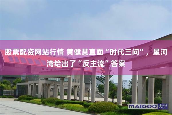 股票配资网站行情 黄健慧直面“时代三问”，星河湾给出了“反主流”答案