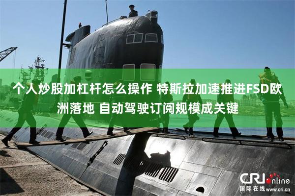 个人炒股加杠杆怎么操作 特斯拉加速推进FSD欧洲落地 自动驾驶订阅规模成关键