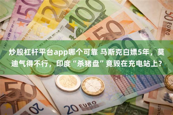炒股杠杆平台app哪个可靠 马斯克白嫖5年，莫迪气得不行，印度“杀猪盘”竟毁在充电站上？