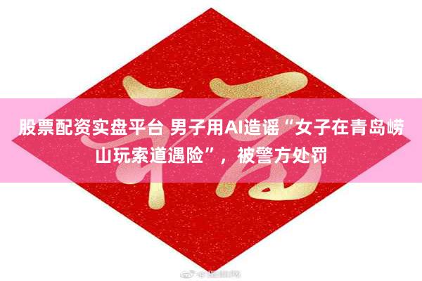 股票配资实盘平台 男子用AI造谣“女子在青岛崂山玩索道遇险”，被警方处罚