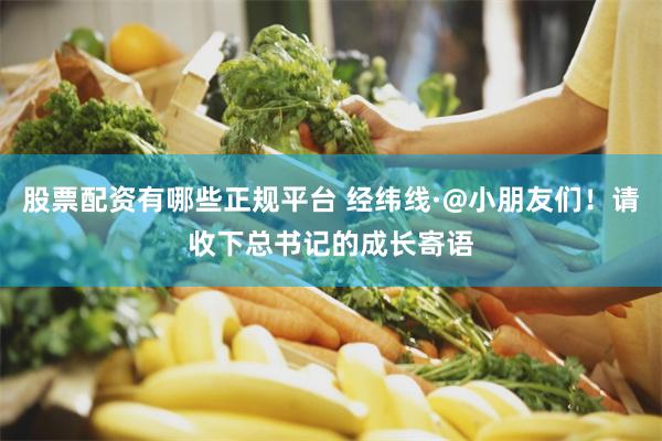 股票配资有哪些正规平台 经纬线·@小朋友们！请收下总书记的成长寄语