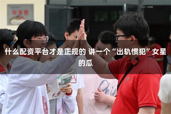 什么配资平台才是正规的 讲一个“出轨惯犯”女星的瓜