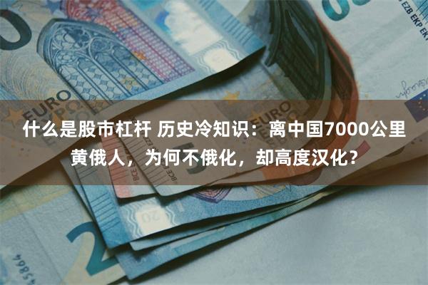 什么是股市杠杆 历史冷知识：离中国7000公里黄俄人，为何不俄化，却高度汉化？