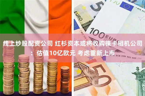 线上炒股配资公司 红杉资本或将收购徕卡相机公司：估值10亿欧元 考虑重新上市