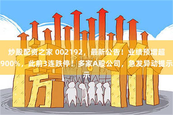 炒股配资之家 002192，最新公告！业绩预增超900%，此前3连跌停！多家A股公司，急发异动提示