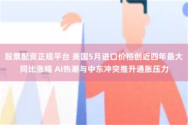 股票配资正规平台 美国5月进口价格创近四年最大同比涨幅 AI热潮与中东冲突推升通胀压力
