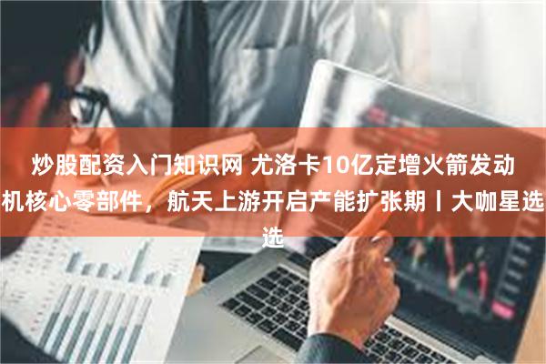 炒股配资入门知识网 尤洛卡10亿定增火箭发动机核心零部件，航天上游开启产能扩张期丨大咖星选