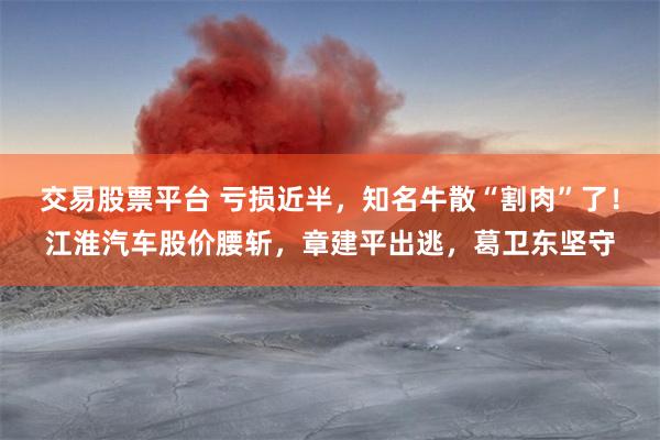 交易股票平台 亏损近半,知名牛散“割肉”了!江淮汽车股价腰斩,章建平出逃,葛卫东坚守