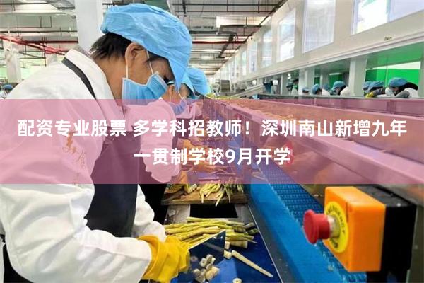 配资专业股票 多学科招教师!深圳南山新增九年一贯制学校9月开学