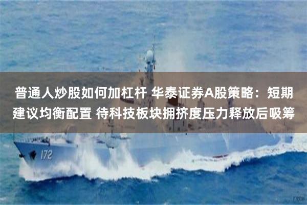 普通人炒股如何加杠杆 华泰证券A股策略:短期建议均衡配置 待科技板块拥挤度压力释放后吸筹