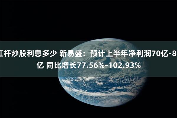 杠杆炒股利息多少 新易盛：预计上半年净利润70亿-80亿 同比增长77.56%-102.93%