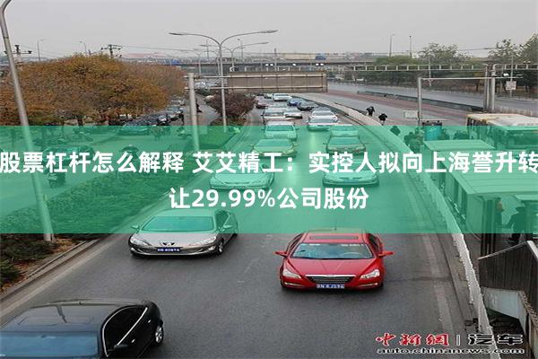 股票杠杆怎么解释 艾艾精工：实控人拟向上海誉升转让29.99%公司股份