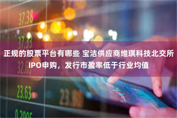 正规的股票平台有哪些 宝洁供应商维琪科技北交所IPO申购,发行市盈率低于行业均值