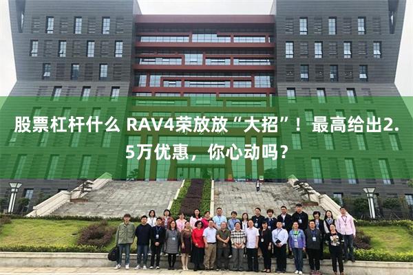 股票杠杆什么 RAV4荣放放“大招”！最高给出2.5万优惠，你心动吗？