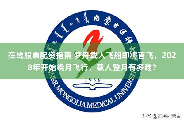 在线股票配资指南 梦舟载人飞船即将首飞，2028年开始绕月飞行，载人登月有多难？