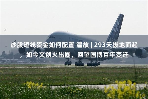 炒股短线资金如何配置 温故 | 293天拔地而起，如今文创火出圈，回望国博百年变迁