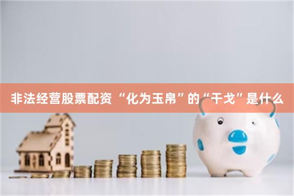 非法经营股票配资 “化为玉帛”的“干戈”是什么