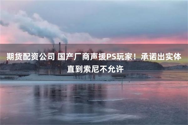 期货配资公司 国产厂商声援PS玩家！承诺出实体 直到索尼不允许