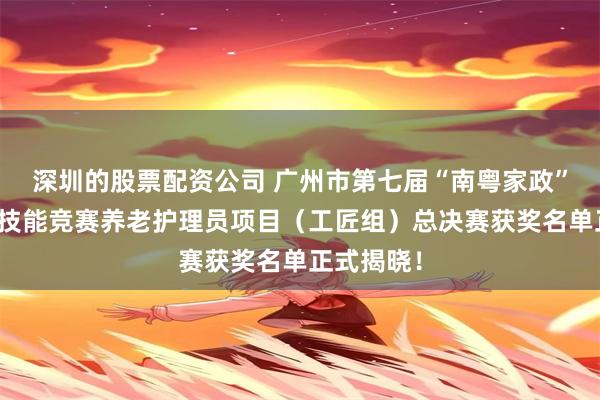 深圳的股票配资公司 广州市第七届“南粤家政”羊城行动技能竞赛养老护理员项目（工匠组）总决赛获奖名单正式揭晓！