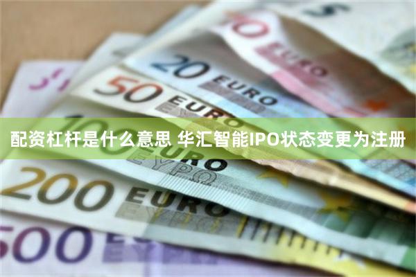 配资杠杆是什么意思 华汇智能IPO状态变更为注册