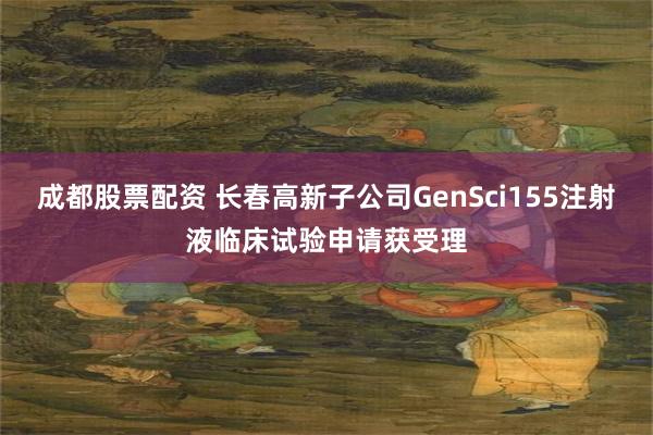 成都股票配资 长春高新子公司GenSci155注射液临床试验申请获受理