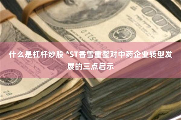 什么是杠杆炒股 *ST香雪重整对中药企业转型发展的三点启示