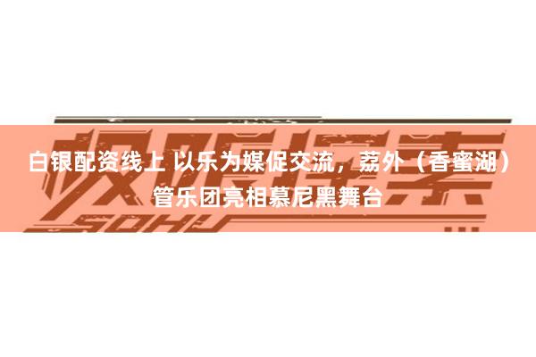 白银配资线上 以乐为媒促交流,荔外(香蜜湖)管乐团亮相慕尼黑舞台