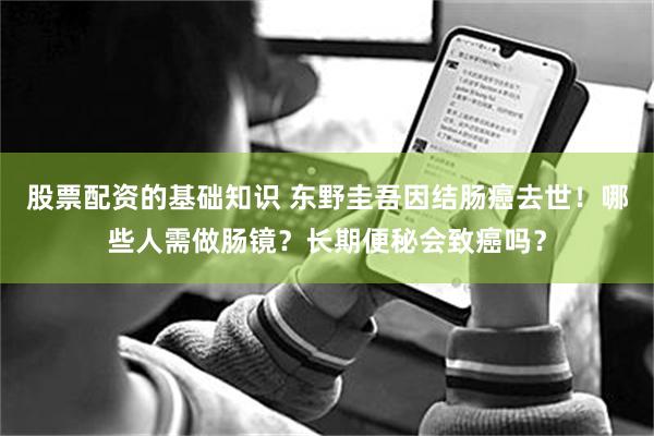 股票配资的基础知识 东野圭吾因结肠癌去世！哪些人需做肠镜？长期便秘会致癌吗？