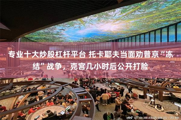 专业十大炒股杠杆平台 托卡耶夫当面劝普京“冻结”战争，克宫几小时后公开打脸