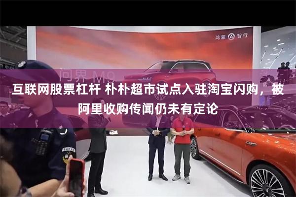 互联网股票杠杆 朴朴超市试点入驻淘宝闪购，被阿里收购传闻仍未有定论