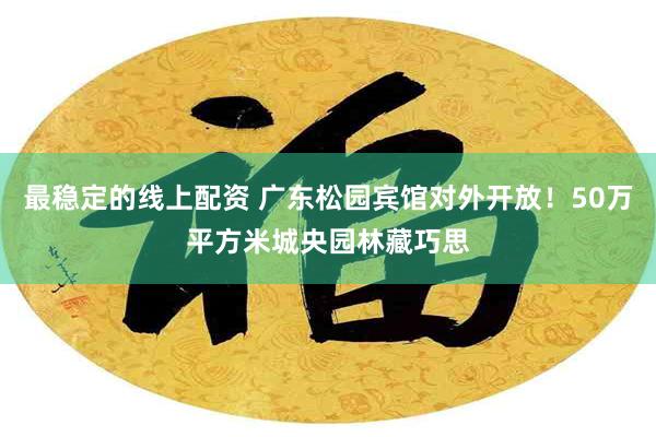 最稳定的线上配资 广东松园宾馆对外开放！50万平方米城央园林藏巧思