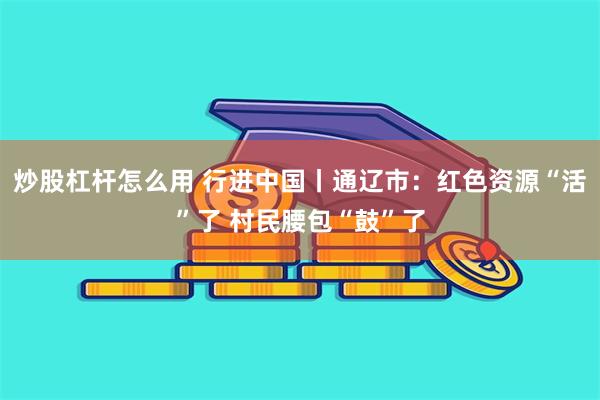 炒股杠杆怎么用 行进中国丨通辽市：红色资源“活”了 村民腰包“鼓”了
