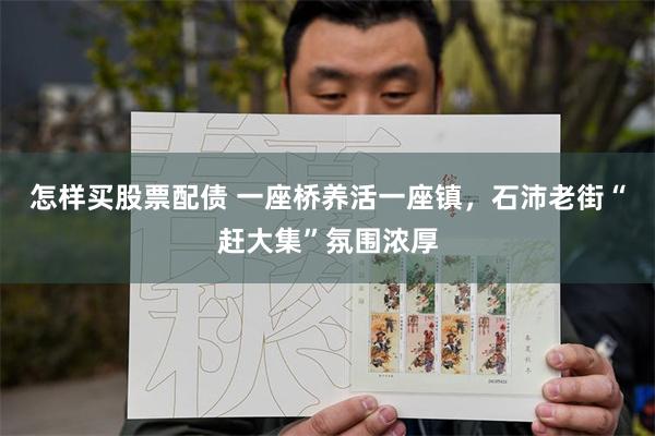怎样买股票配债 一座桥养活一座镇，石沛老街“赶大集”氛围浓厚