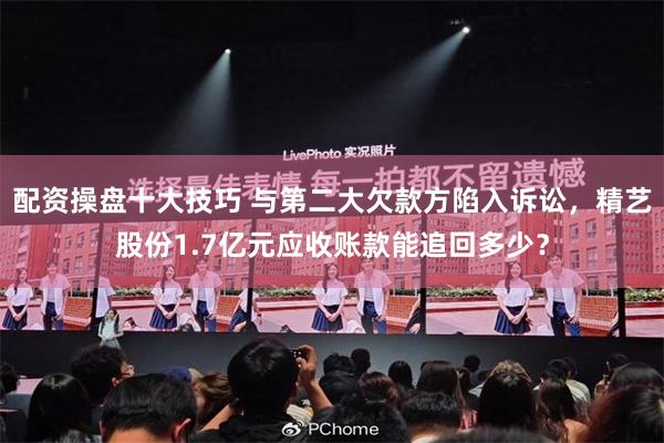 配资操盘十大技巧 与第二大欠款方陷入诉讼，精艺股份1.7亿元应收账款能追回多少？