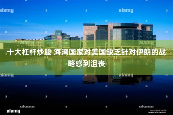 十大杠杆炒股 海湾国家对美国缺乏针对伊朗的战略感到沮丧