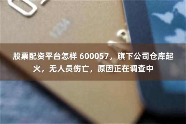 股票配资平台怎样 600057，旗下公司仓库起火，无人员伤亡，原因正在调查中