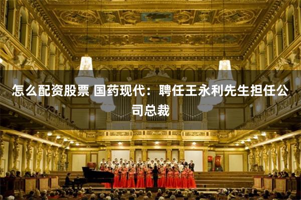怎么配资股票 国药现代：聘任王永利先生担任公司总裁