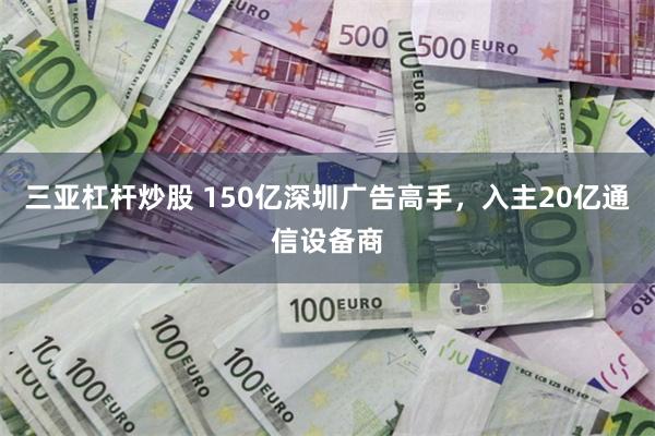 三亚杠杆炒股 150亿深圳广告高手，入主20亿通信设备商