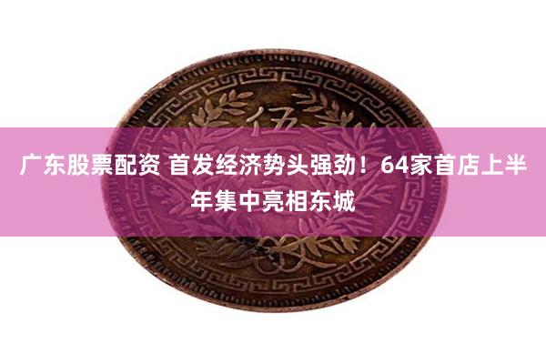 广东股票配资 首发经济势头强劲！64家首店上半年集中亮相东城