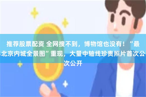推荐股票配资 全网搜不到，博物馆也没有！“最早北京内城全景图”重现，大量中轴线珍贵照片首次公开