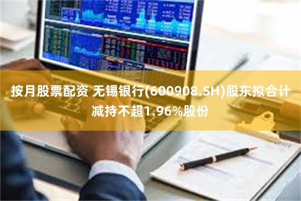 按月股票配资 无锡银行(600908.SH)股东拟合计减持不超1.96%股份