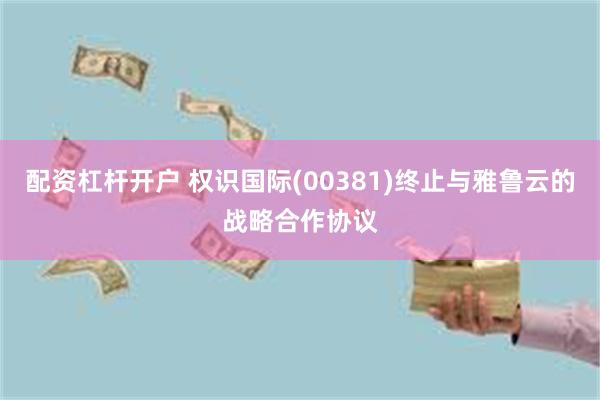 配资杠杆开户 权识国际(00381)终止与雅鲁云的战略合作协议