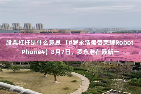 股票杠杆是什么意思 【#罗永浩盛赞荣耀Robot Phone#】8月7日，罗永浩在最新一