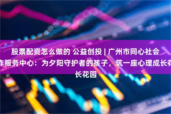 股票配资怎么做的 公益创投 | 广州市同心社会工作服务中心：为夕阳守护者的孩子，筑一座心理成长花园