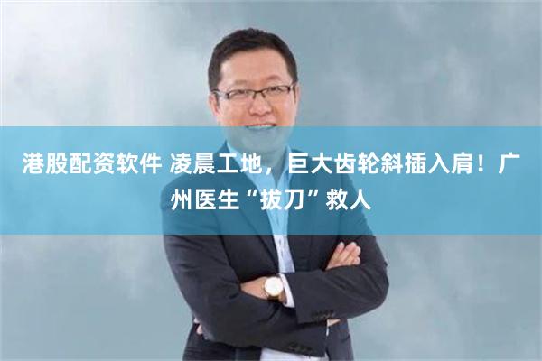 港股配资软件 凌晨工地，巨大齿轮斜插入肩！广州医生“拔刀”救人